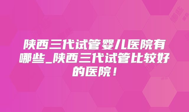 陕西三代试管婴儿医院有哪些_陕西三代试管比较好的医院！