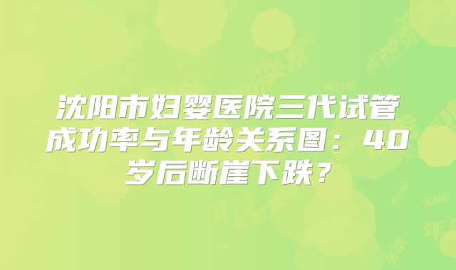 沈阳市妇婴医院三代试管成功率与年龄关系图：40岁后断崖下跌？