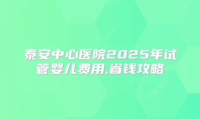 泰安中心医院2025年试管婴儿费用,省钱攻略