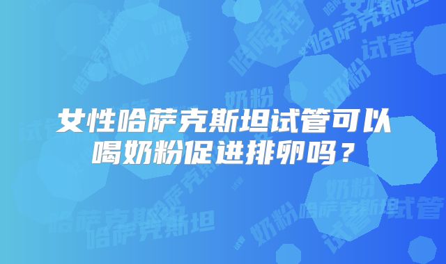 女性哈萨克斯坦试管可以喝奶粉促进排卵吗？
