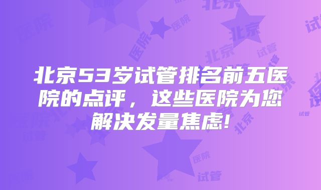 北京53岁试管排名前五医院的点评，这些医院为您解决发量焦虑!