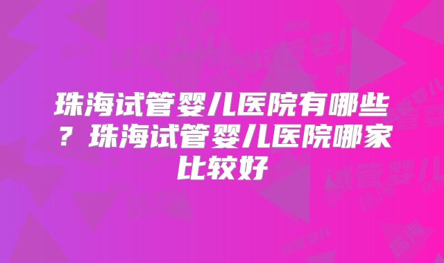 珠海试管婴儿医院有哪些？珠海试管婴儿医院哪家比较好