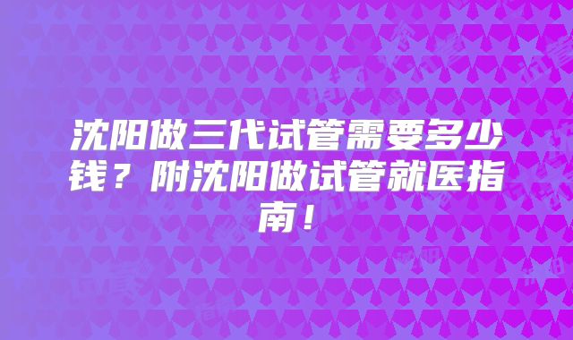 沈阳做三代试管需要多少钱?附沈阳做试管就医指南!