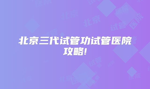 北京三代试管功试管医院攻略!