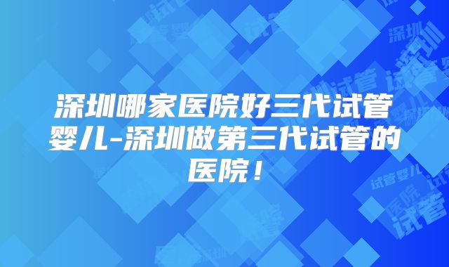 深圳哪家医院好三代试管婴儿-深圳做第三代试管的医院！