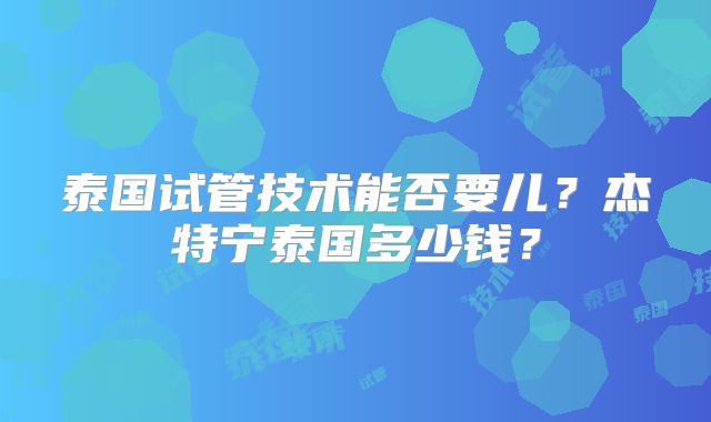 泰国试管技术能否要儿？杰特宁泰国多少钱？