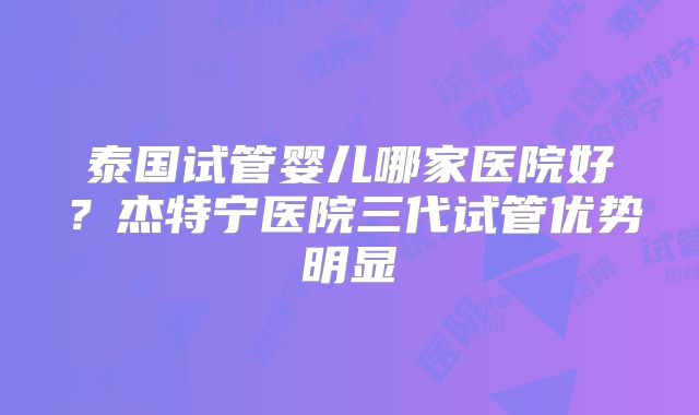 泰国试管婴儿哪家医院好？杰特宁医院三代试管优势明显