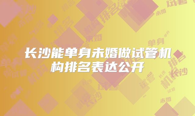 长沙能单身未婚做试管机构排名表达公开