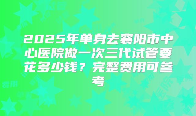 2025年单身去襄阳市中心医院做一次三代试管要花多少钱?完整费用可参考
