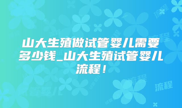 山大生殖做试管婴儿需要多少钱_山大生殖试管婴儿流程！