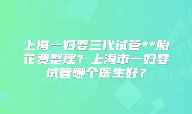 上海一妇婴三代试管**胎花费整理?上海市一妇婴试管哪个医生好?