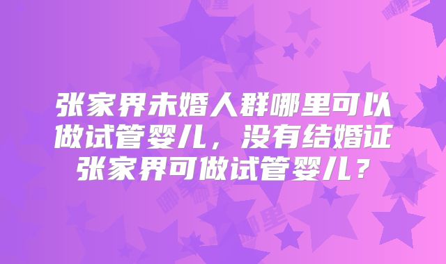 张家界未婚人群哪里可以做试管婴儿,没有结婚证张家界可做试管婴儿?