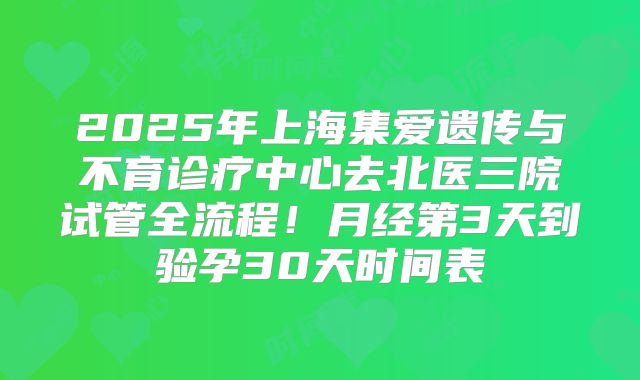 2025年上海集爱遗传与不育诊疗中心去北医三院试管全流程！月经第3天到验孕30天时间表