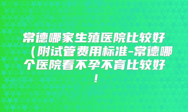 常德哪家生殖医院比较好（附试管费用标准-常德哪个医院看不孕不育比较好！