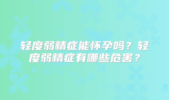 轻度弱精症能怀孕吗？轻度弱精症有哪些危害？
