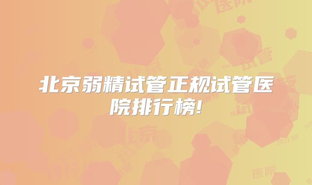 北京弱精试管正规试管医院排行榜!