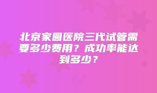 北京家圆医院三代试管需要多少费用？成功率能达到多少？