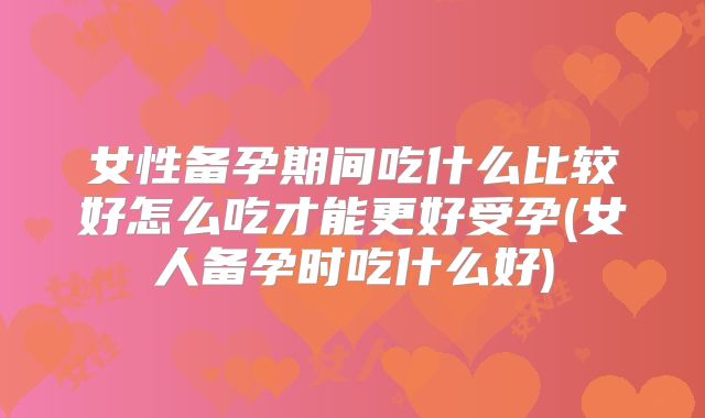 女性备孕期间吃什么比较好怎么吃才能更好受孕(女人备孕时吃什么好)