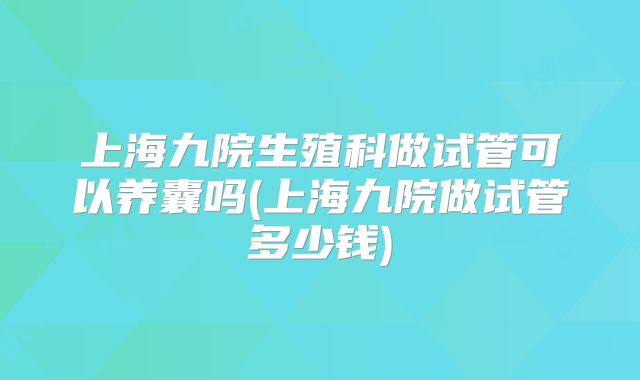 上海九院生殖科做试管可以养囊吗(上海九院做试管多少钱)