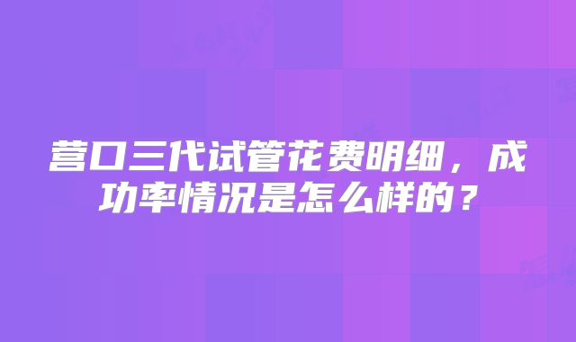 营口三代试管花费明细，成功率情况是怎么样的？