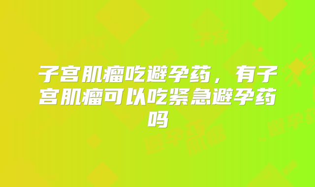 子宫肌瘤吃避孕药,有子宫肌瘤可以吃紧急避孕药吗