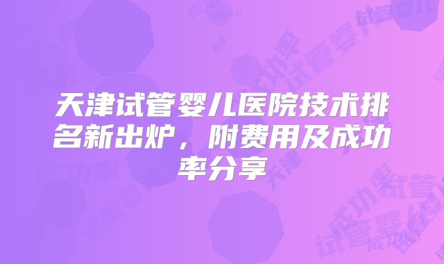 天津试管婴儿医院技术排名新出炉,附费用及成功率分享