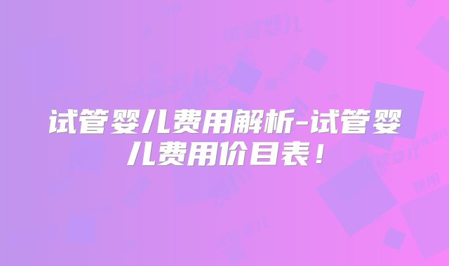 试管婴儿费用解析-试管婴儿费用价目表！