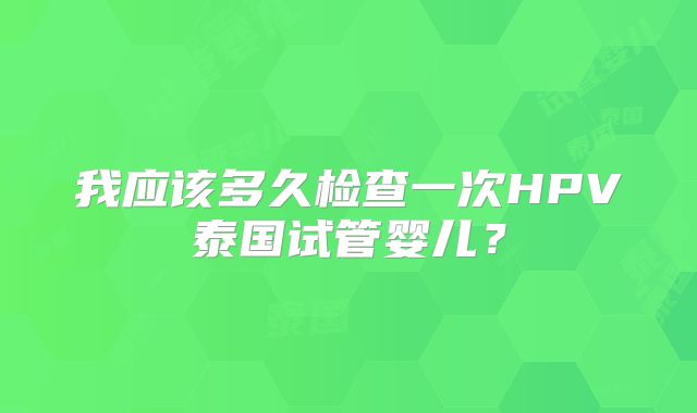 我应该多久检查一次HPV泰国试管婴儿？