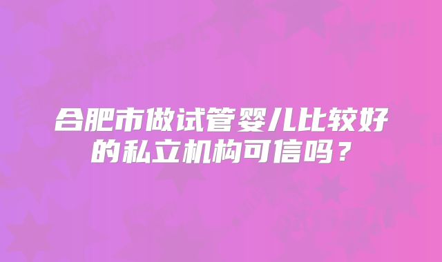 合肥市做试管婴儿比较好的私立机构可信吗？