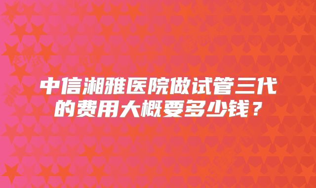 中信湘雅医院做试管三代的费用大概要多少钱?