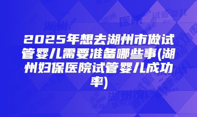 2025年想去湖州市做试管婴儿需要准备哪些事(湖州妇保医院试管婴儿成功率)