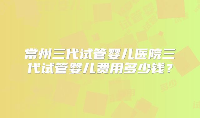 常州三代试管婴儿医院三代试管婴儿费用多少钱?