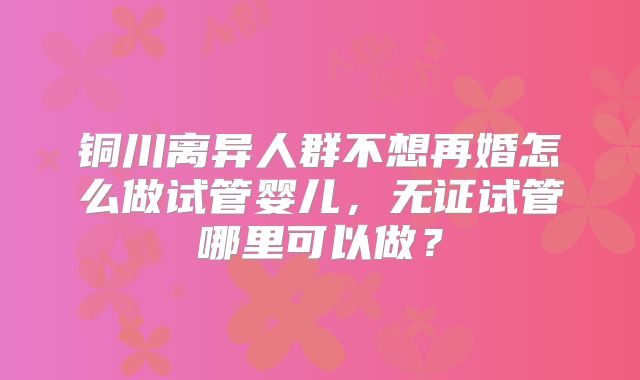 铜川离异人群不想再婚怎么做试管婴儿，无证试管哪里可以做？