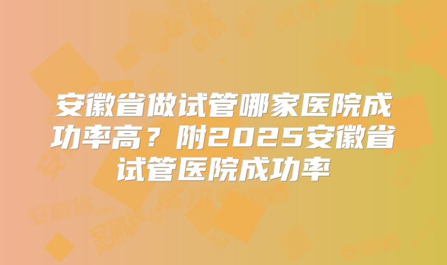 安徽省做试管哪家医院成功率高?附2025安徽省试管医院成功率