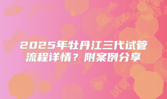 2025年牡丹江三代试管流程详情?附案例分享