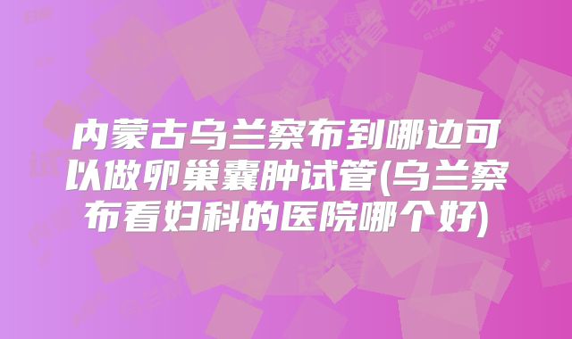 内蒙古乌兰察布到哪边可以做卵巢囊肿试管(乌兰察布看妇科的医院哪个好)