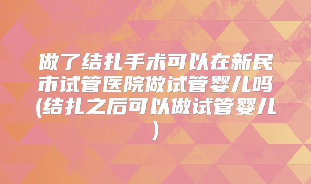 做了结扎手术可以在新民市试管医院做试管婴儿吗(结扎之后可以做试管婴儿)