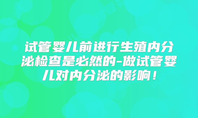 试管婴儿前进行生殖内分泌检查是必然的-做试管婴儿对内分泌的影响!
