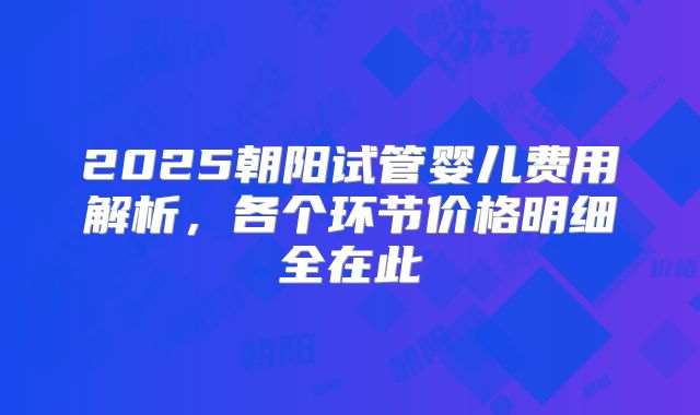 2025朝阳试管婴儿费用解析，各个环节价格明细全在此