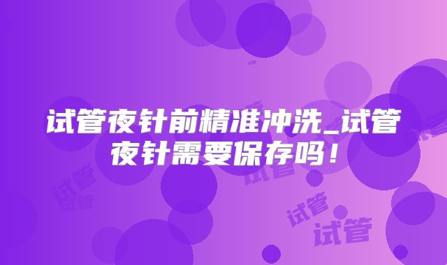 试管夜针前精准冲洗_试管夜针需要保存吗！