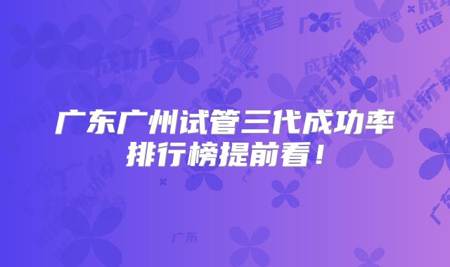 广东广州试管三代成功率排行榜提前看!