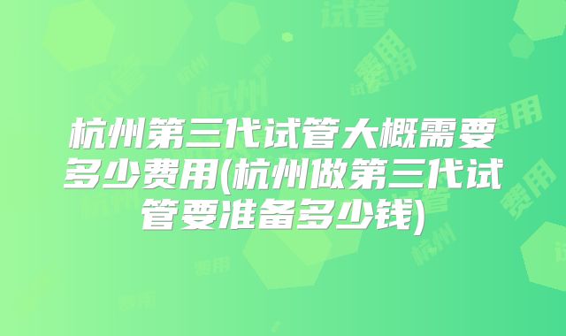 杭州第三代试管大概需要多少费用(杭州做第三代试管要准备多少钱)