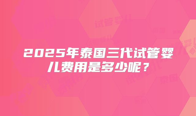 2025年泰国三代试管婴儿费用是多少呢？