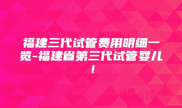福建三代试管费用明细一览-福建省第三代试管婴儿!