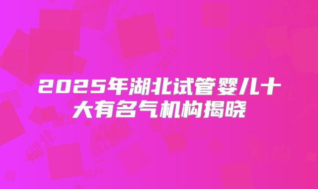 2025年湖北试管婴儿十大有名气机构揭晓