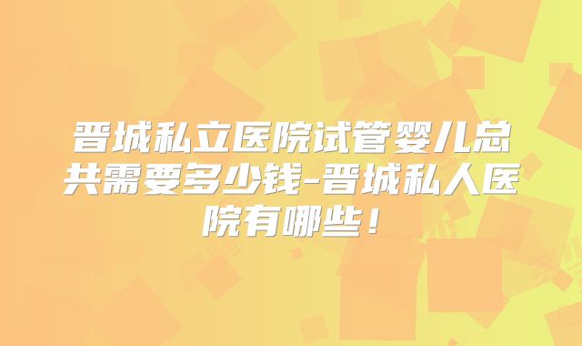 晋城私立医院试管婴儿总共需要多少钱-晋城私人医院有哪些!