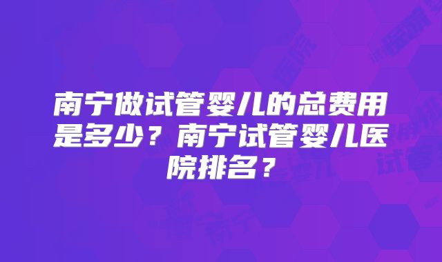 南宁做试管婴儿的总费用是多少？南宁试管婴儿医院排名？