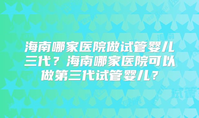 海南哪家医院做试管婴儿三代?海南哪家医院可以做第三代试管婴儿?