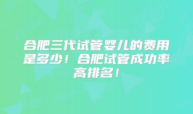 合肥三代试管婴儿的费用是多少！合肥试管成功率高排名！