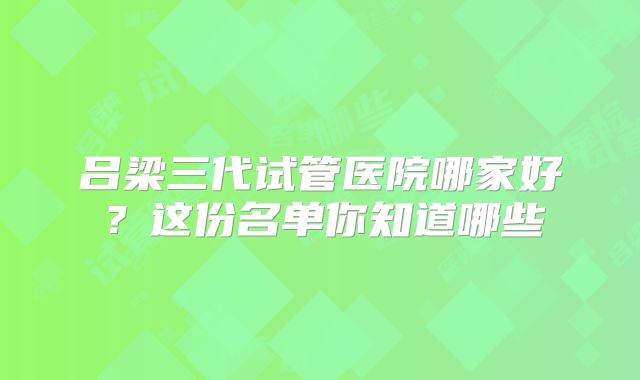 吕梁三代试管医院哪家好?这份名单你知道哪些